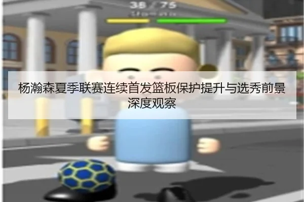 杨瀚森夏季联赛连续首发篮板保护提升与选秀前景深度观察